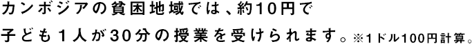 カンボジアの貧困地域では、約10円で子ども１人が30分の授業を受けられます。※1ドル100円計算。