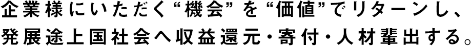 企業様にいただく“機会”を“価値”でリターンし、発展途上国社会へ収益還元・寄付・人材輩出する。