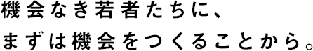 機会なき若者たちに、まずは機会をつくることから。