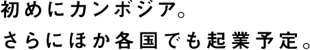 初めにカンボジア。さらにほか各国でも起業予定。