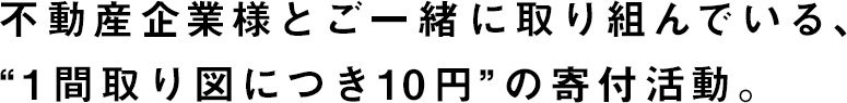 不動産企業様とご一緒に取り組んでいる、“1間取り図につき10円”の寄付活動。